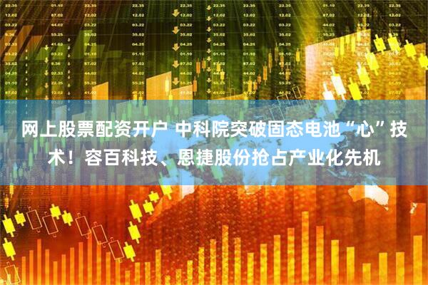 网上股票配资开户 中科院突破固态电池“心”技术！容百科技、恩捷股份抢占产业化先机