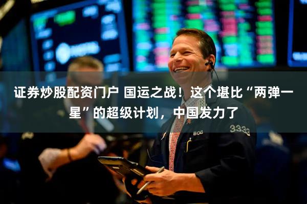 证券炒股配资门户 国运之战！这个堪比“两弹一星”的超级计划，中国发力了