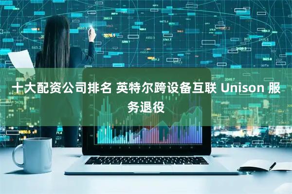 十大配资公司排名 英特尔跨设备互联 Unison 服务退役