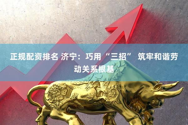 正规配资排名 济宁：巧用 “三招”  筑牢和谐劳动关系根基