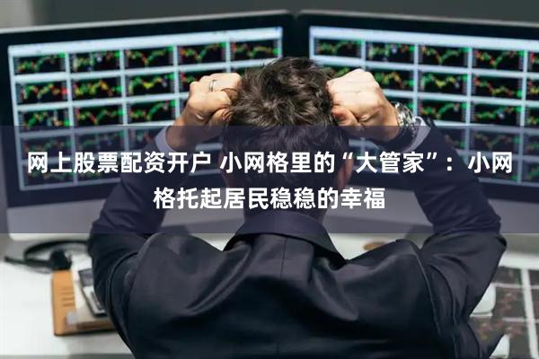 网上股票配资开户 小网格里的“大管家”：小网格托起居民稳稳的幸福