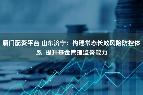 厦门配资平台 山东济宁：构建常态长效风险防控体系  提升基金管理监督能力