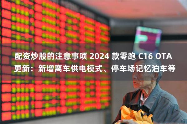配资炒股的注意事项 2024 款零跑 C16 OTA 更新：新增离车供电模式、停车场记忆泊车等