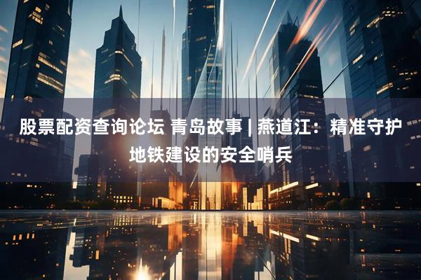股票配资查询论坛 青岛故事 | 燕道江：精准守护地铁建设的安全哨兵
