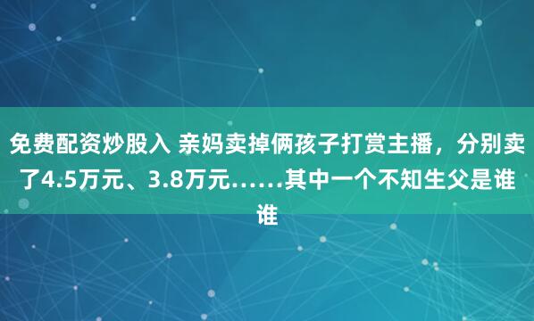 免费配资炒股入 亲妈卖掉俩孩子打赏主播，分别卖了4.5万元、3.8万元……其中一个不知生父是谁