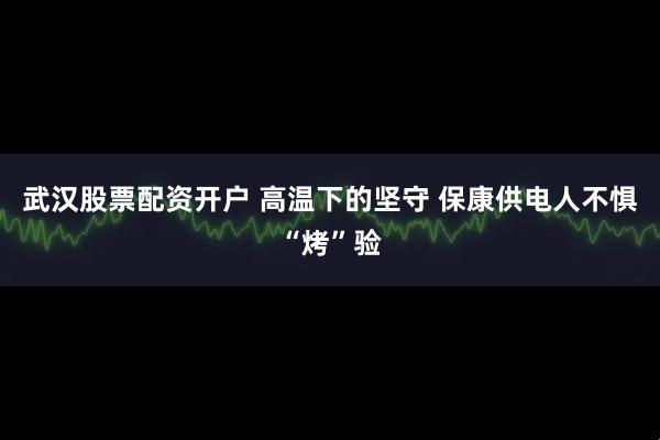武汉股票配资开户 高温下的坚守 保康供电人不惧“烤”验