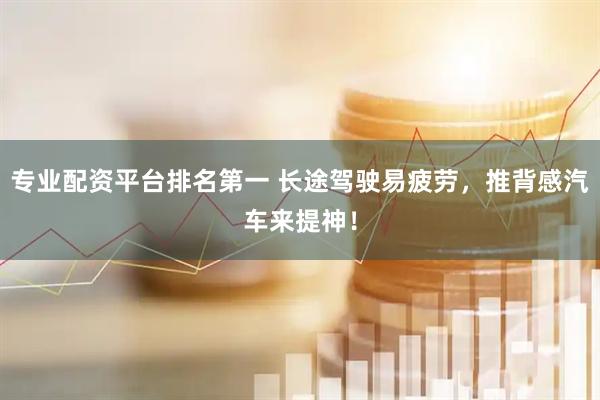 专业配资平台排名第一 长途驾驶易疲劳，推背感汽车来提神！