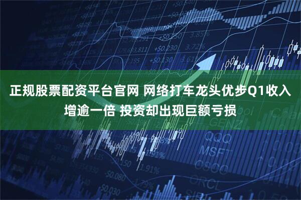 正规股票配资平台官网 网络打车龙头优步Q1收入增逾一倍 投资却出现巨额亏损