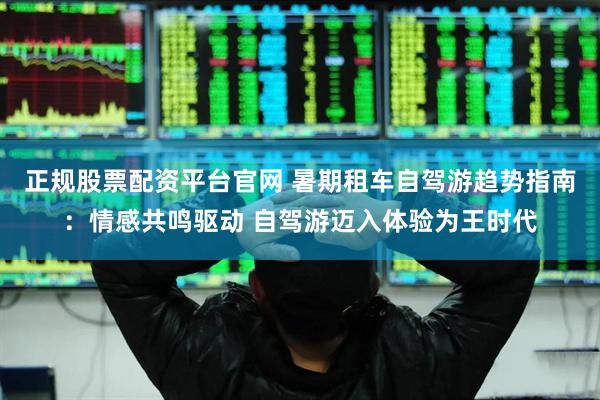 正规股票配资平台官网 暑期租车自驾游趋势指南：情感共鸣驱动 自驾游迈入体验为王时代