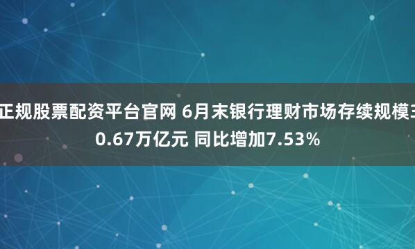 正规股票配资平台官网 6月末银行理财市场存续规模30.67万亿元 同比增加7.53%