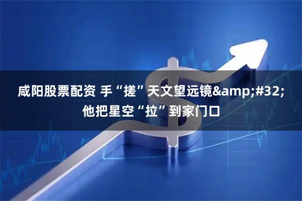 咸阳股票配资 手“搓”天文望远镜 他把星空“拉”到家门口