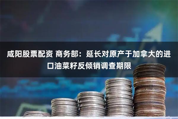 咸阳股票配资 商务部：延长对原产于加拿大的进口油菜籽反倾销调查期限