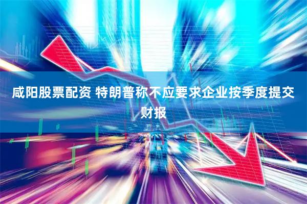咸阳股票配资 特朗普称不应要求企业按季度提交财报
