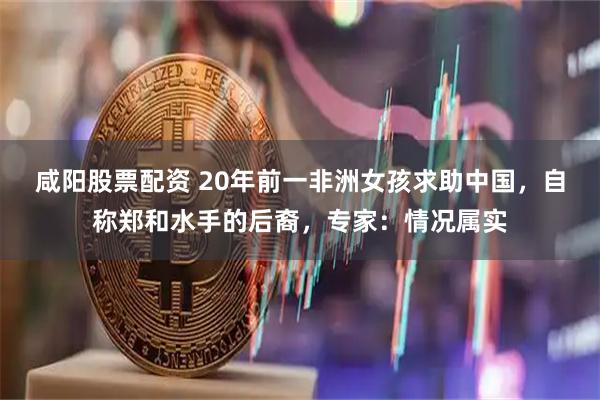 咸阳股票配资 20年前一非洲女孩求助中国，自称郑和水手的后裔，专家：情况属实