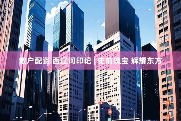散户配资 西辽河印记 | 史前瑰宝 辉耀东方
