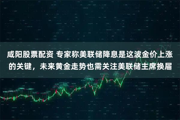 咸阳股票配资 专家称美联储降息是这波金价上涨的关键，未来黄金走势也需关注美联储主席换届