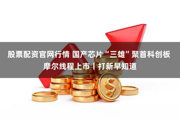 股票配资官网行情 国产芯片“三雄”聚首科创板 摩尔线程上市丨打新早知道