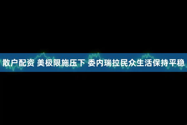 散户配资 美极限施压下 委内瑞拉民众生活保持平稳