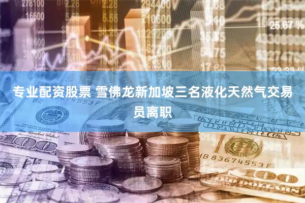 专业配资股票 雪佛龙新加坡三名液化天然气交易员离职