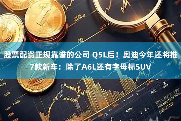 股票配资正规靠谱的公司 Q5L后！奥迪今年还将推7款新车：除了A6L还有字母标SUV