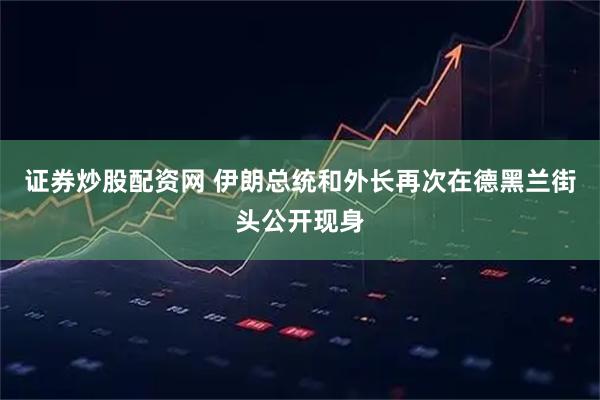 证券炒股配资网 伊朗总统和外长再次在德黑兰街头公开现身