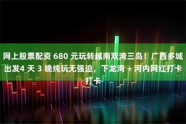 网上股票配资 680 元玩转越南双湾三岛！广西多城出发4 天 3 晚纯玩无强迫，下龙湾 + 河内网红打卡
