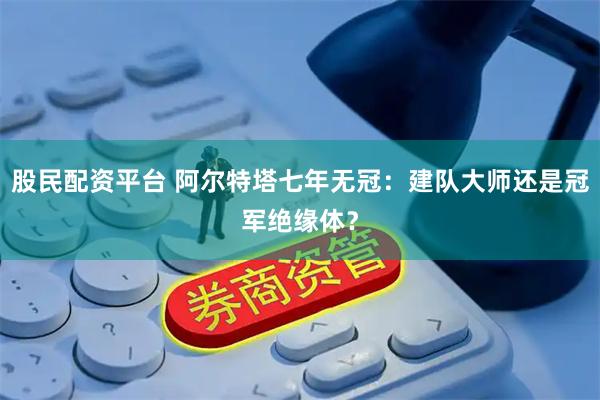 股民配资平台 阿尔特塔七年无冠：建队大师还是冠军绝缘体？