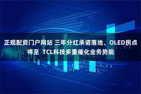 正规配资门户网站 三年分红承诺落地、OLED拐点将至  TCL科技多重催化业务势能