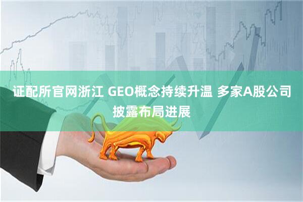 证配所官网浙江 GEO概念持续升温 多家A股公司披露布局进展