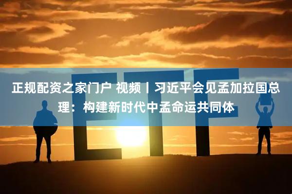 正规配资之家门户 视频丨习近平会见孟加拉国总理：构建新时代中孟命运共同体