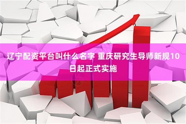 辽宁配资平台叫什么名字 重庆研究生导师新规10日起正式实施